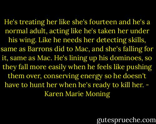 He's treating her like she's fourteen and he's a normal adult, acting like he's taken her under his wing. Like he needs her detecting skills, same as Barrons did to Mac, and she's falling for it, same as Mac. He's lining up his dominoes, so they fall more easily when he feels like pushing them over, conserving energy so he doesn't have to hunt her when he's ready to kill her. - Karen Marie Moning