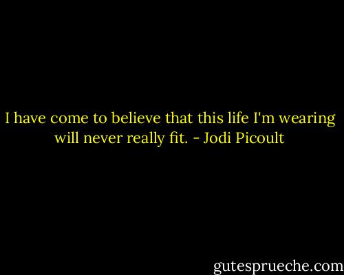 I have come to believe that this life I'm wearing will never really fit. - Jodi Picoult