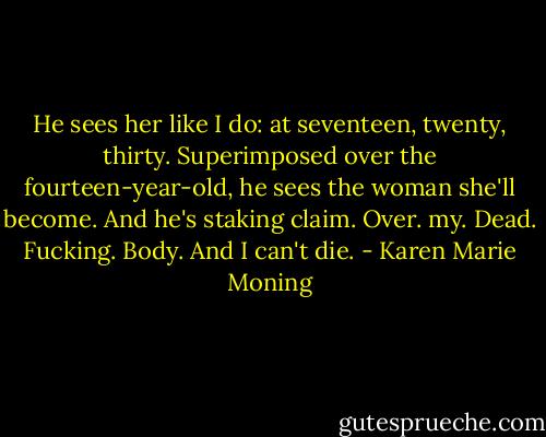He sees her like I do: at seventeen, twenty, thirty. Superimposed over the fourteen-year-old, he sees the woman she'll become.<br />And he's staking claim.<br />Over. my. Dead. Fucking. Body.<br />And I can't die. - Karen Marie Moning