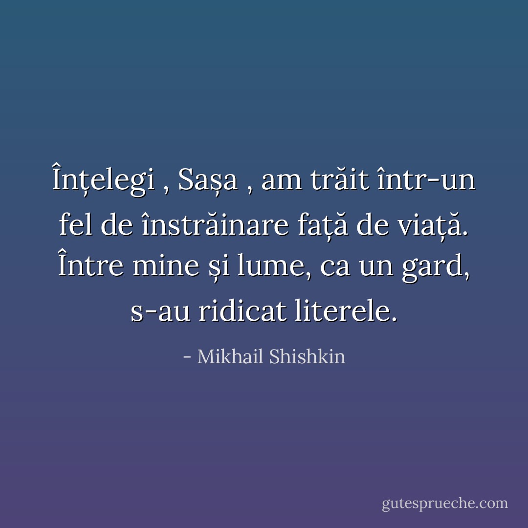 Înțelegi , Sașa , am trăit într-un fel de înstrăinare față de viață. Între mine și lume, ca un gard, s-au ridicat literele. - Mikhail Shishkin