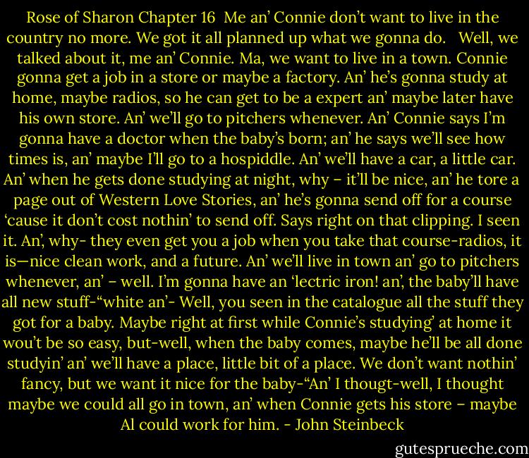 Rose of Sharon Chapter 16<br /><br />Me an’ Connie don’t want to live in the country no more. We got it all planned up what we gonna do. <br /><br />Well, we talked about it, me an’ Connie. Ma, we want to live in a town. Connie gonna get a job in a store or maybe a factory. An’ he’s gonna study at home, maybe radios, so he can get to be a expert an’ maybe later have his own store. An’ we’ll go to pitchers whenever. An’ Connie says I’m gonna have a doctor when the baby’s born; an’ he says we’ll see how times is, an’ maybe I’ll go to a hospiddle. An’ we’ll have a car, a little car. An’ when he gets done studying at night, why – it’ll be nice, an’ he tore a page out of Western Love Stories, an’ he’s gonna send off for a course ‘cause it don’t cost nothin’ to send off. Says right on that clipping. I seen it. An’, why- they even get you a job when you take that course-radios, it is—nice clean work, and a future. An’ we’ll live in town an’ go to pitchers whenever, an’ – well. I’m gonna have an ‘lectric iron! an’, the baby’ll have all new stuff-“white an’- Well, you seen in the catalogue all the stuff they got for a baby. Maybe right at first while Connie’s studying’ at home it wou’t be so easy, but-well, when the baby comes, maybe he’ll be all done studyin’ an’ we’ll have a place, little bit of a place. We don’t want nothin’ fancy, but we want it nice for the baby-“An’ I thougt-well, I thought maybe we could all go in town, an’ when Connie gets his store – maybe Al could work for him. - John Steinbeck