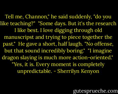Tell me, Channon," he said suddenly, "do you like teaching?"<br /><br />"Some days. But it's the research I like best. I love digging through old manuscripst and trying to piece together the past."<br /><br />He gave a short, half laugh. "No offense, but that sound incredibly boring."<br /><br />"I imagine dragon slaying is much more action-oriented."<br /><br />"Yes, it is. Every moment is completely unpredictable. - Sherrilyn Kenyon