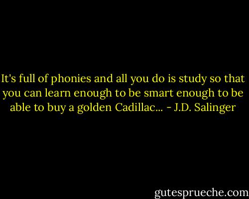 It's full of phonies and all you do is study so that you can learn enough to be smart enough to be able to buy a golden Cadillac... - J.D. Salinger
