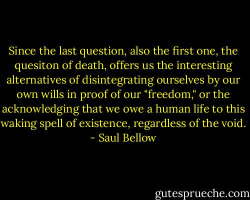 Since the last question, also the first one, the quesiton of death, offers us the interesting alternatives of disintegrating ourselves by our own wills in proof of our "freedom," or the acknowledging that we owe a human life to this waking spell of existence, regardless of the void. - Saul Bellow