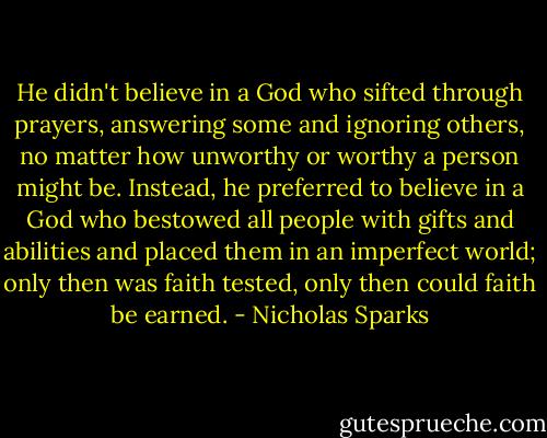 He didn't believe in a God who sifted through prayers, answering some and ignoring others, no matter how unworthy or worthy a person might be. Instead, he preferred to believe in a God who bestowed all people with gifts and abilities and placed them in an imperfect world; only then was faith tested, only then could faith be earned. - Nicholas Sparks