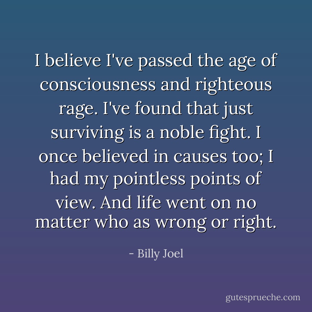 I believe I've passed the age of consciousness and righteous rage.<br />I've found that just surviving is a noble fight.<br />I once believed in causes too; I had my pointless points of view.<br />And life went on no matter who as wrong or right. - Billy Joel