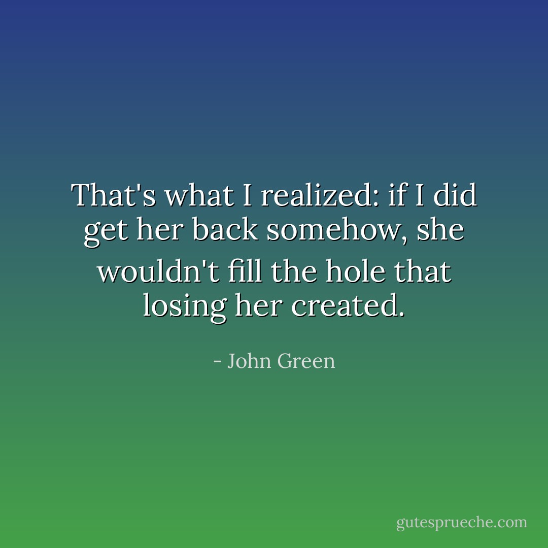 That's what I realized: if I did get her back somehow, she wouldn't fill the hole that losing her created. - John Green