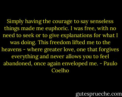 Simply having the courage to say senseless things made me euphoric. I was free, with no need to seek or to give explanations for what I was doing. This freedom lifted me to the heavens - where greater love, one that forgives everything and never allows you to feel abandoned, once again enveloped me. - Paulo Coelho