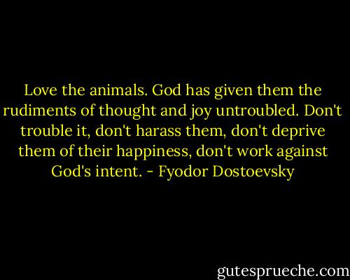 Love the animals. God has given them the rudiments of thought and joy untroubled. Don't trouble it, don't harass them, don't deprive them of their happiness, don't work against God's intent. - Fyodor Dostoevsky