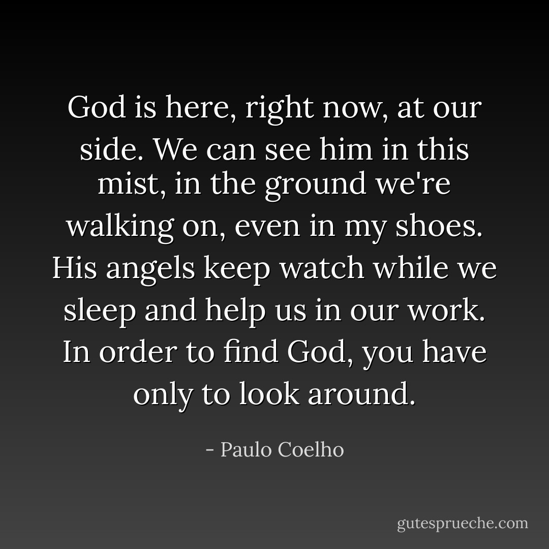 God is here, right now, at our side. We can see him in this mist, in the ground we're walking on, even in my shoes. His angels keep watch while we sleep and help us in our work. In order to find God, you have only to look around. - Paulo Coelho
