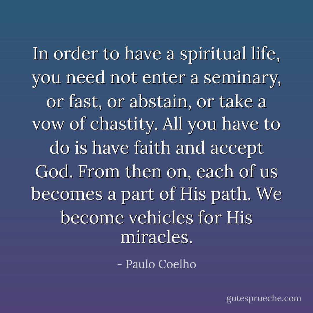 In order to have a spiritual life, you need not enter a seminary, or fast, or abstain, or take a vow of chastity. All you have to do is have faith and accept God. From then on, each of us becomes a part of His path. We become vehicles for His miracles. - Paulo Coelho