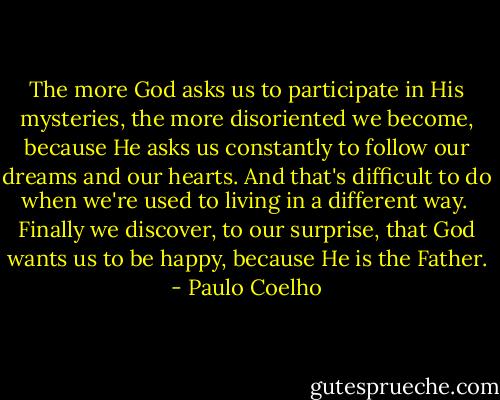 The more God asks us to participate in His mysteries, the more disoriented we become, because He asks us constantly to follow our dreams and our hearts. And that's difficult to do when we're used to living in a different way.<br /><br />Finally we discover, to our surprise, that God wants us to be happy, because He is the Father. - Paulo Coelho