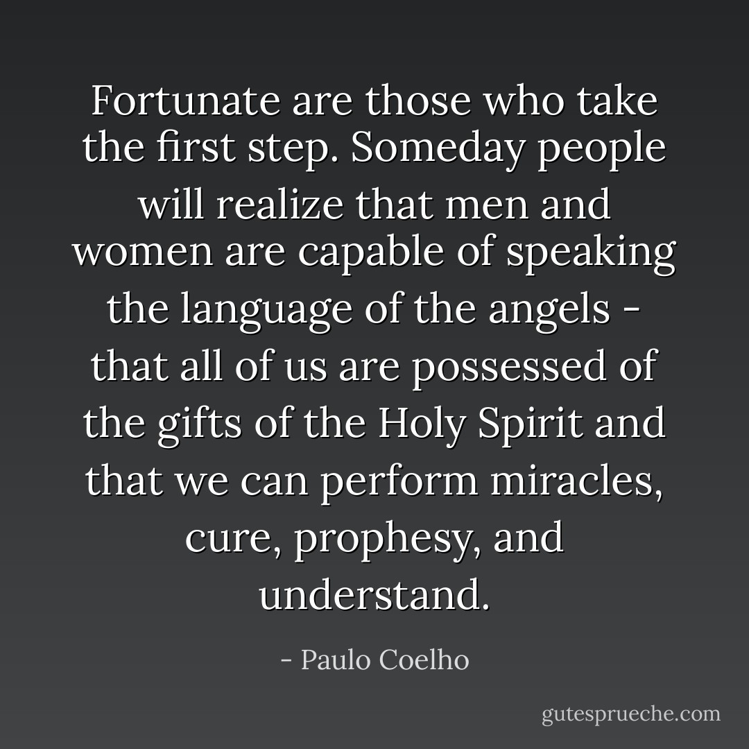 Fortunate are those who take the first step. Someday people will realize that men and women are capable of speaking the language of the angels - that all of us are possessed of the gifts of the Holy Spirit and that we can perform miracles, cure, prophesy, and understand. - Paulo Coelho
