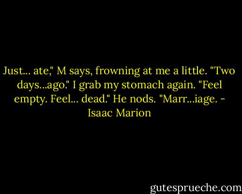 Just... ate," M says, frowning at me a little. "Two days...ago."<br />I grab my stomach again. "Feel empty. Feel... dead."<br />He nods. "Marr...iage. - Isaac Marion