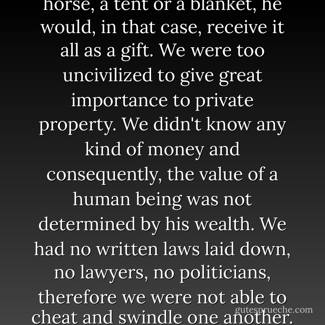 Before our white brothers arrived to make us civilized men,we didn't have any kind of prison. Because of this, we had no delinquents. We had no locks nor keys and therefore among us there were no thieves. When someone was so poor that he couldn't afford a horse, a tent or a blanket, he would, in that case, receive it all as a gift. We were too uncivilized to give great importance to private property. We didn't know any kind of money and consequently, the value of a human being was not determined by his wealth. We had no written laws laid down, no lawyers, no politicians, therefore we were not able to cheat and swindle one another. We were really in bad shape before the white men arrived and I don't know how to explain how we were able to manage without these fundamental things that (so they tell us) are so necessary for a civilized society. - John Fire Lame Deer