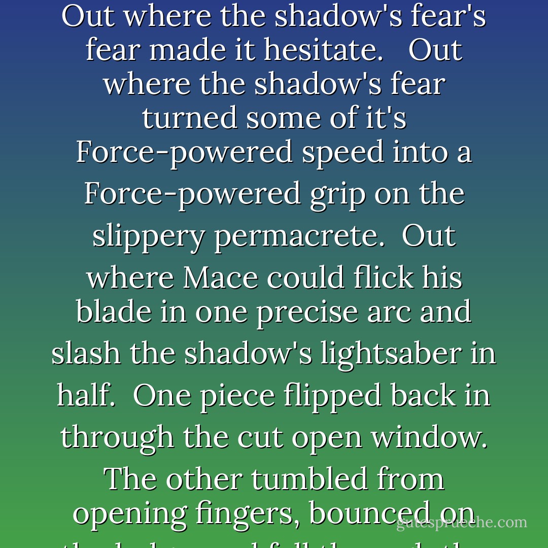 He could feel the end of the battle approaching, and so could the blur of the Sith he faced in the Force, the shadow had become a pulsar of fear. <br /><br />Easily, almost effortlessly, he turned the shadow's fear into a weapon: he angled the battle to bring them both out onto the window ledge. <br /><br />Out in the wind. Out with the lightning. Out on a rain-slicked ledge above a half kilometer drop.<br /><br />Out where the shadow's fear's fear made it hesitate. <br /><br />Out where the shadow's fear turned some of it's Force-powered speed into a Force-powered grip on the slippery permacrete.<br /><br />Out where Mace could flick his blade in one precise arc and slash the shadow's lightsaber in half.<br /><br />One piece flipped back in through the cut open window. The other tumbled from opening fingers, bounced on the ledge, and fell through the rain towards the distant alleys below.<br /><br />Now the shadow was only Palpatine: old and shrunken, thinning hair bleached white by time and care, face lined with exhaustion. <br /><br />'For all your power, my lord,you are no Jedi. All you are, my lord,' Mace said evenly, staring past his blade, 'is under arrest. - Matthew Woodring Stover
