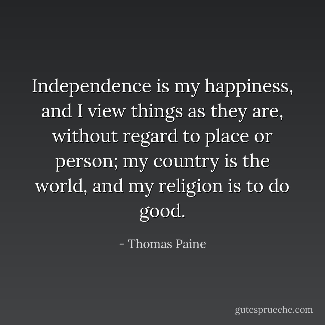 Independence is my happiness, and I view things as they are, without regard to place or person; my country is the world, and my religion is to do good. - Thomas Paine