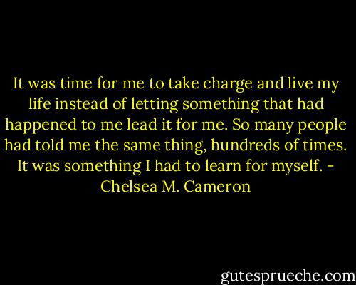 It was time for me to take charge and live my life instead of letting something that had happened to me lead it for me. So many people had told me the same thing, hundreds of times. It was something I had to learn for myself. - Chelsea M. Cameron