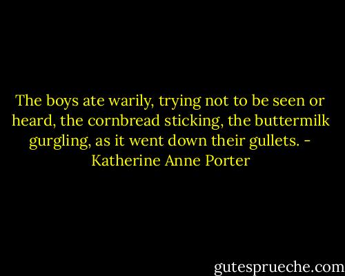 The boys ate warily, trying not to be seen or heard, the cornbread sticking, the buttermilk gurgling, as it went down their gullets. - Katherine Anne Porter