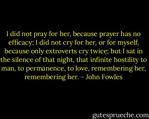 I did not pray for her, because prayer has no efficacy; I did not cry for her, or for myself, because only extroverts cry twice; but I sat in the silence of that night, that infinite hostility to man, to permanence, to love, remembering her, remembering her. - John Fowles