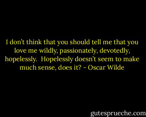 I don’t think that you should tell me that you love me wildly, passionately, devotedly, hopelessly.  Hopelessly doesn’t seem to make much sense, does it? - Oscar Wilde