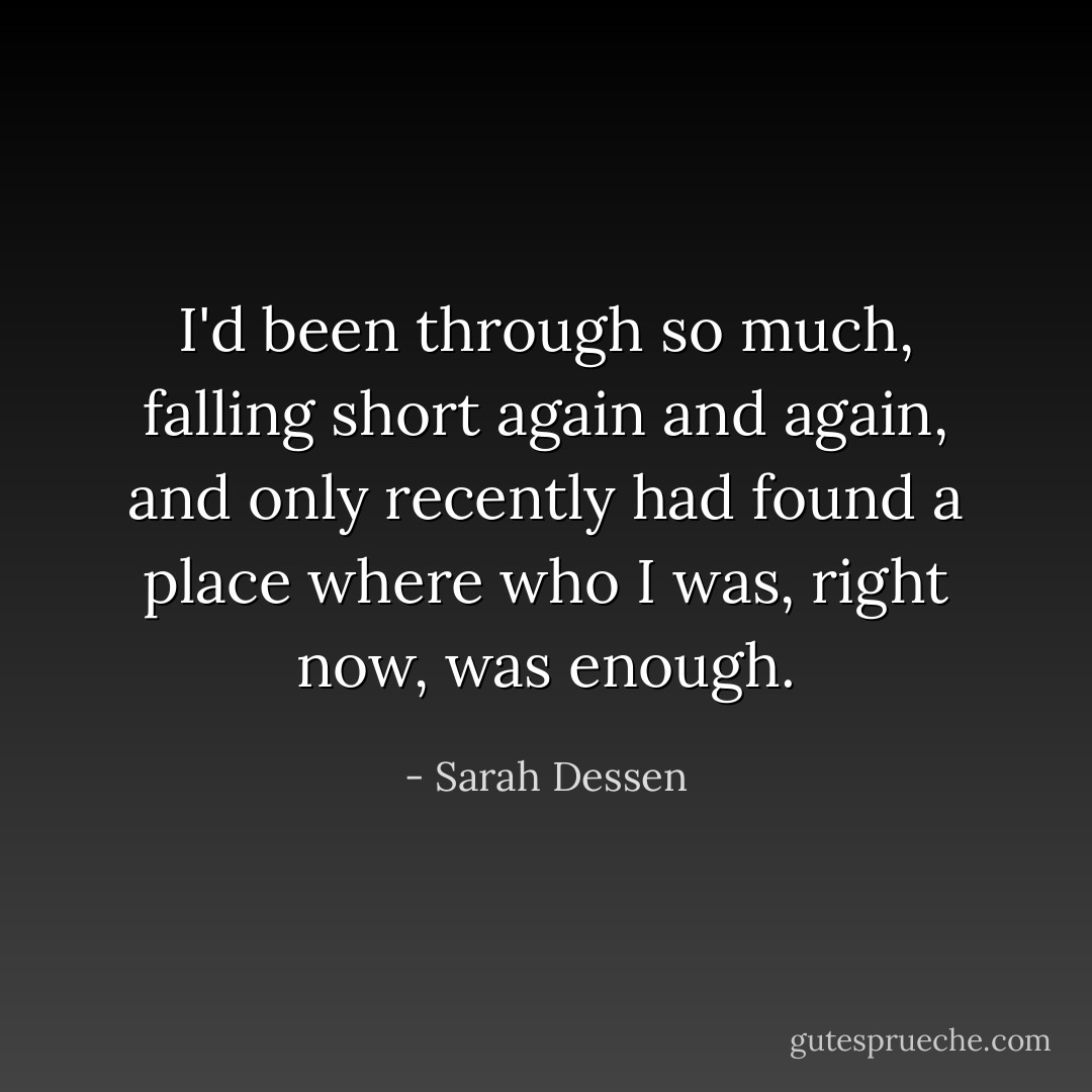 I'd been through so much, falling short again and again, and only recently had found a place where who I was, right now, was enough. - Sarah Dessen
