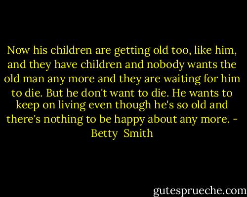 Now his children are getting old too, like him, and they have children and nobody wants the old man any more and they are waiting for him to die. But he don't want to die. He wants to keep on living even though he's so old and there's nothing to be happy about any more. - Betty  Smith
