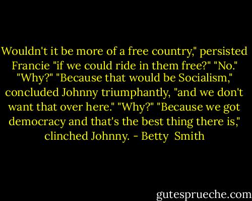 Wouldn't it be more of a free country," persisted Francie "if we could ride in them free?" "No." "Why?" "Because that would be Socialism," concluded Johnny triumphantly, "and we don't want that over here." "Why?" "Because we got democracy and that's the best thing there is," clinched Johnny. - Betty  Smith