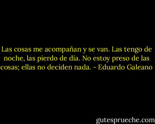 Las cosas me acompañan y se van. Las tengo de noche, las pierdo de día. No estoy preso de las cosas; ellas no deciden nada. - Eduardo Galeano