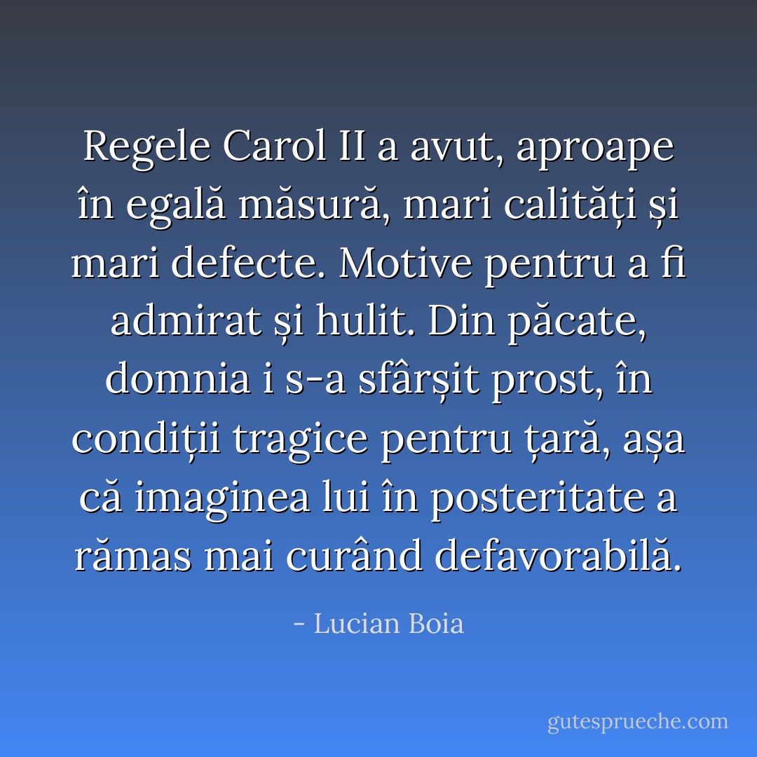 Regele Carol II a avut, aproape în egală măsură, mari calități și mari defecte. Motive pentru a fi admirat și hulit. Din păcate, domnia i s-a sfârșit prost, în condiții tragice pentru țară, așa că imaginea lui în posteritate a rămas mai curând defavorabilă. - Lucian Boia