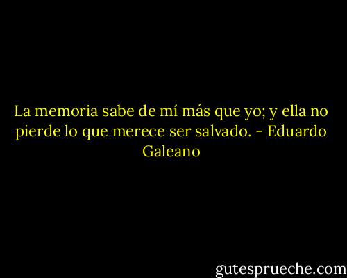 La memoria sabe de mí más que yo; y ella no pierde lo que merece ser salvado. - Eduardo Galeano