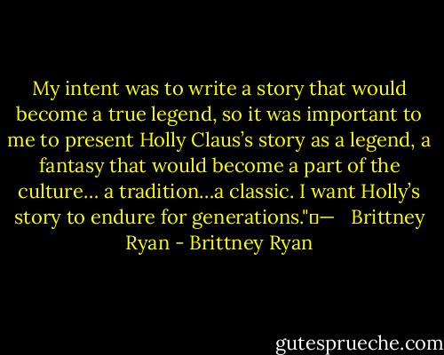 My intent was to write a story that would become a true legend, so it was important to me to present Holly Claus’s story as a legend, a fantasy that would become a part of the culture…<br />a tradition…a classic. I want Holly’s story to endure for generations." —<br /><br /> Brittney Ryan - Brittney Ryan