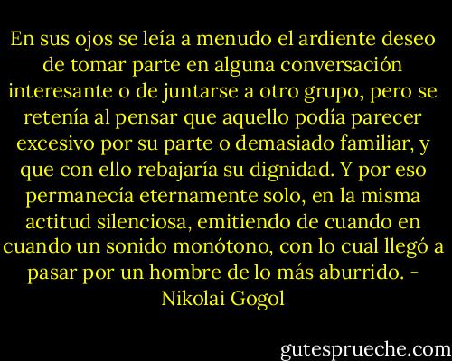 En sus ojos se leía a menudo el ardiente deseo de tomar parte en alguna conversación interesante o de juntarse a otro grupo, pero se retenía al pensar que aquello podía parecer excesivo por su parte o demasiado familiar, y que con ello rebajaría su dignidad. Y por eso permanecía eternamente solo, en la misma actitud silenciosa, emitiendo de cuando en cuando un sonido monótono, con lo cual llegó a pasar por un hombre de lo más aburrido. - Nikolai Gogol
