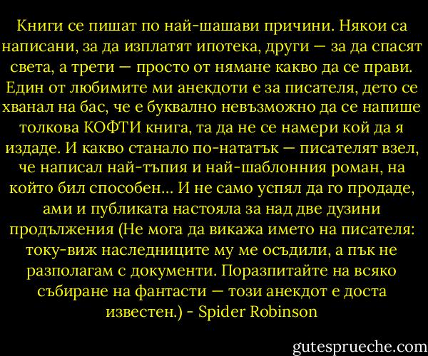 Книги се пишат по най-шашави причини. Някои са написани, за да изплатят ипотека, други — за да спасят света, а трети — просто от нямане какво да се прави. Един от любимите ми анекдоти е за писателя, дето се хванал на бас, че е буквално невъзможно да се напише толкова КОФТИ книга, та да не се намери кой да я издаде. И какво станало по-нататък — писателят взел, че написал най-тъпия и най-шаблонния роман, на който бил способен… И не само успял да го продаде, ами и публиката настояла за над две дузини продължения (Не мога да викажа името на писателя: току-виж наследниците му ме осъдили, а пък не разполагам с документи. Поразпитайте на всяко събиране на фантасти — този анекдот е доста известен.) - Spider Robinson