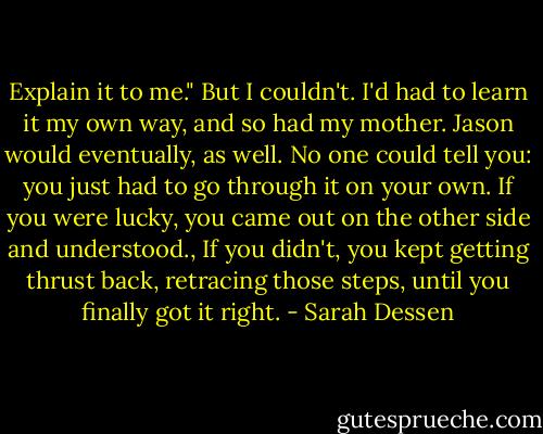 Explain it to me."<br />But I couldn't. I'd had to learn it my own way, and so had my mother. Jason would eventually, as well. No one could tell you: you just had to go through it on your own. If you were lucky, you came out on the other side and understood., If you didn't, you kept getting thrust back, retracing those steps, until you finally got it right. - Sarah Dessen