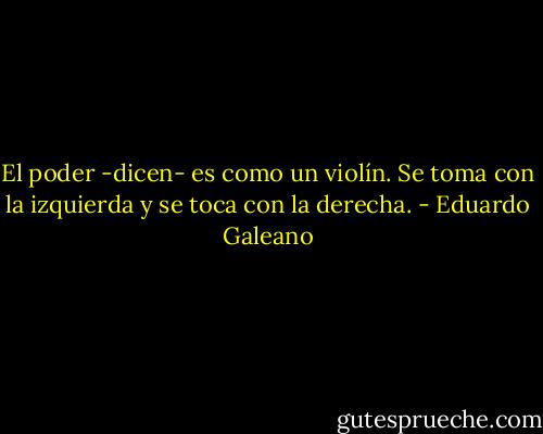 El poder -dicen- es como un violín. Se toma con la izquierda y se toca con la derecha. - Eduardo Galeano