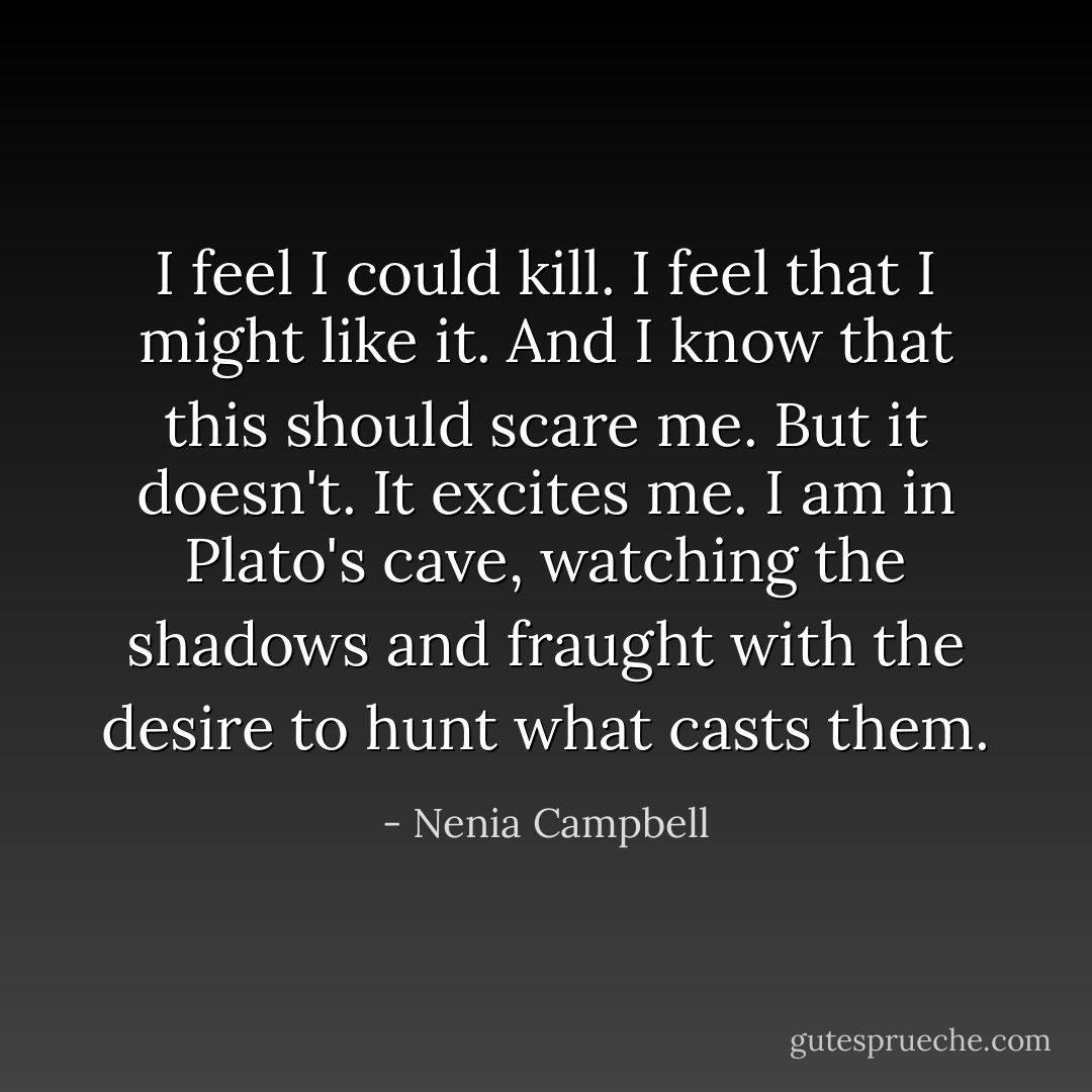 I feel I could kill. I feel that I might like it. And I know that this should scare me. But it doesn't. It excites me. I am in Plato's cave, watching the shadows and fraught with the desire to hunt what casts them. - Nenia Campbell