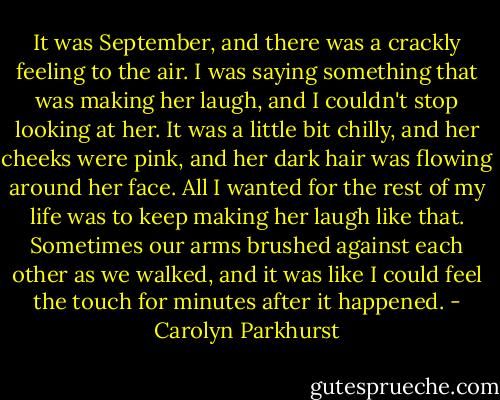 It was September, and there was a crackly feeling to the air. I was saying something that was making her laugh, and I couldn't stop looking at her. It was a little bit chilly, and her cheeks were pink, and her dark hair was flowing around her face. All I wanted for the rest of my life was to keep making her laugh like that. Sometimes our arms brushed against each other as we walked, and it was like I could feel the touch for minutes after it happened. - Carolyn Parkhurst