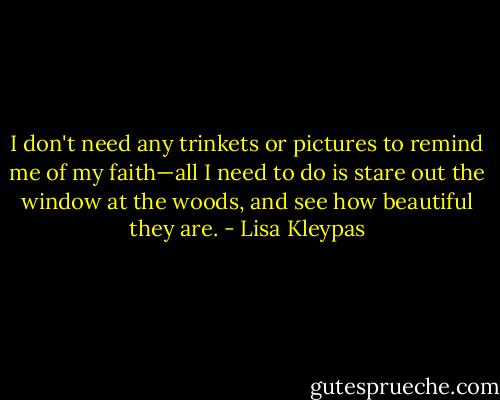 I don't need any trinkets or pictures to remind me of my faith—all I need to do is stare out the window at the woods, and see how beautiful they are. - Lisa Kleypas