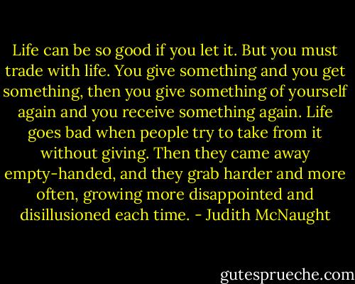 Life can be so good if you let it. But you must trade with life. You give something and you get something, then you give something of yourself again and you receive something again. Life goes bad when people try to take from it without giving. Then they came away empty-handed, and they grab harder and more often, growing more disappointed and disillusioned each time. - Judith McNaught