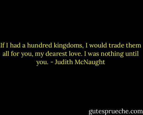 If I had a hundred kingdoms, I would trade them all for you, my dearest love. I<br />was nothing until you. - Judith McNaught