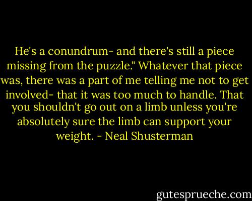 He's a conundrum- and there's still a piece missing from the puzzle." Whatever that piece was, there was a part of me telling me not to get involved- that it was too much to handle. That you shouldn't go out on a limb unless you're absolutely sure the limb can support your weight. - Neal Shusterman