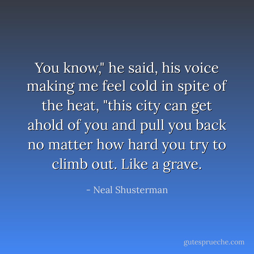 You know," he said, his voice making me feel cold in spite of the heat, "this city can get ahold of you and pull you back no matter how hard you try to climb out. Like a grave. - Neal Shusterman