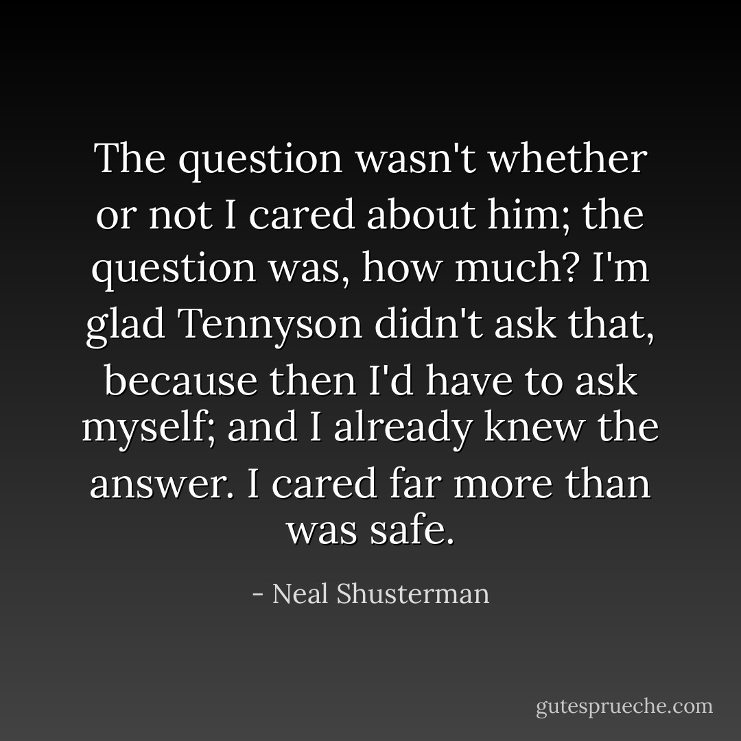 The question wasn't whether or not I cared about him; the question was, how much? I'm glad Tennyson didn't ask that, because then I'd have to ask myself; and I already knew the answer. I cared far more than was safe. - Neal Shusterman