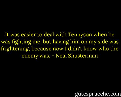 It was easier to deal with Tennyson when he was fighting me; but having him on my side was frightening, because now I didn't know who the enemy was. - Neal Shusterman