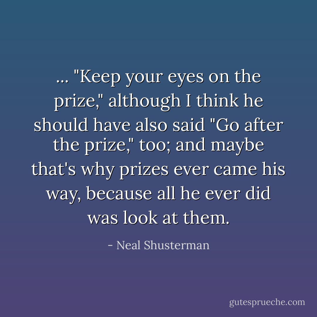 ... "Keep your eyes on the prize," although I think he should have also said "Go after the prize," too; and maybe that's why prizes ever came his way, because all he ever did was look at them. - Neal Shusterman
