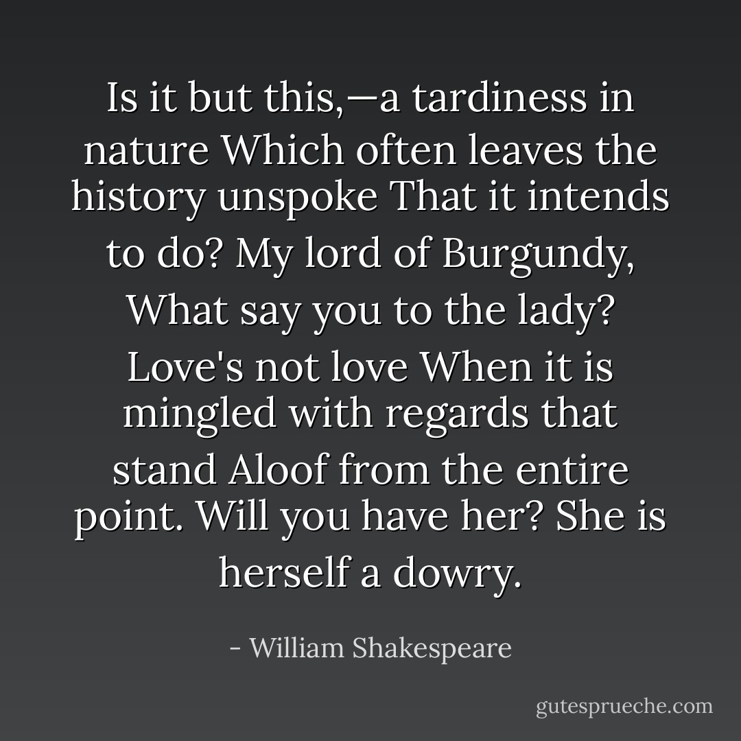 Is it but this,—a tardiness in nature<br />Which often leaves the history unspoke<br />That it intends to do? My lord of Burgundy,<br />What say you to the lady? Love's not love<br />When it is mingled with regards that stand<br />Aloof from the entire point. Will you have her?<br />She is herself a dowry. - William Shakespeare