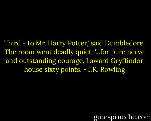 Third - to Mr. Harry Potter,' said Dumbledore. The room went deadly quiet. '...for pure nerve and outstanding courage, I award Gryffindor house sixty points. - J.K. Rowling