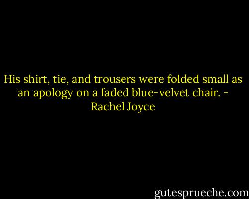 His shirt, tie, and trousers were folded small as an apology on a faded blue-velvet chair. - Rachel Joyce