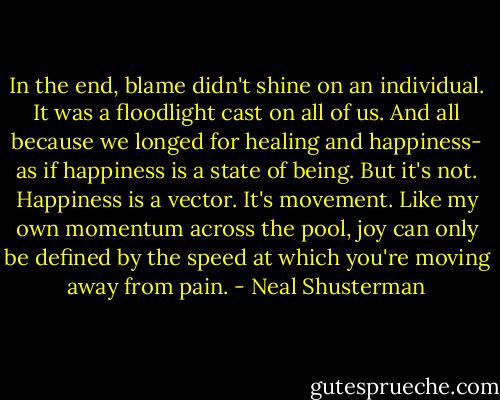 In the end, blame didn't shine on an individual. It was a floodlight cast on all of us. And all because we longed for healing and happiness- as if happiness is a state of being. But it's not. Happiness is a vector. It's movement. Like my own momentum across the pool, joy can only be defined by the speed at which you're moving away from pain. - Neal Shusterman